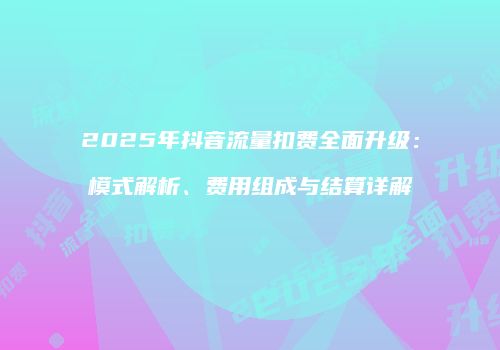 2025年抖音流量扣费全面升级：模式解析、费用组成与结算详解