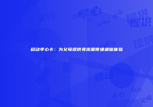 移动孝心卡:为父母提供免流量便捷通信体验