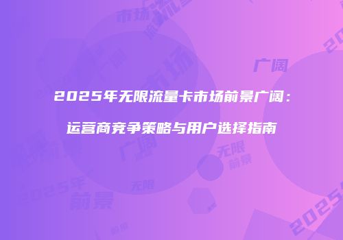 2025年无限流量卡市场前景广阔：运营商竞争策略与用户选择指南
