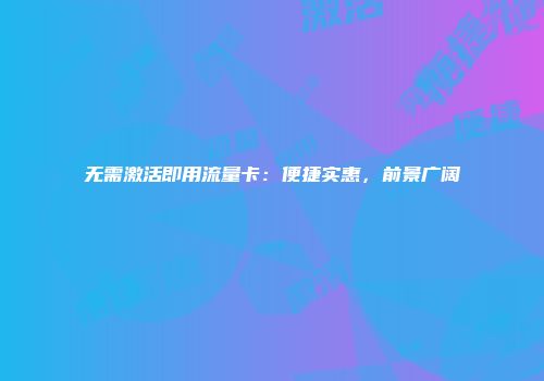 无需激活即用流量卡:便捷实惠,前景广阔