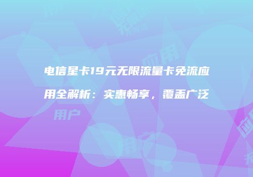 电信星卡19元无限流量卡免流应用全解析:实惠畅享,覆盖广泛