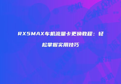 RX5MAX车机流量卡更换教程：轻松掌握实用技巧