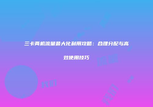 三卡两机流量最大化利用攻略：合理分配与高效使用技巧