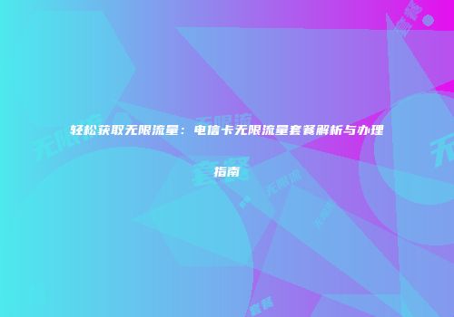 轻松获取无限流量:电信卡无限流量套餐解析与办理指南