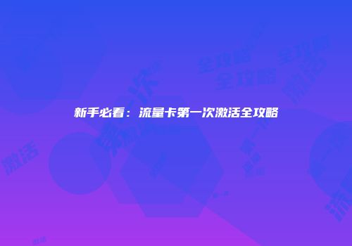 新手必看：流量卡第一次激活全攻略