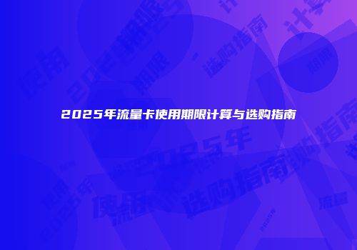2025年流量卡使用期限计算与选购指南