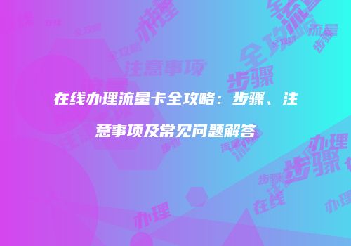 在线办理流量卡全攻略：步骤、注意事项及常见问题解答