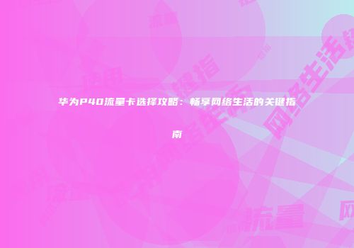 华为P40流量卡选择攻略:畅享网络生活的关键指南