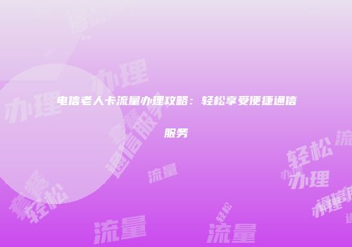 电信老人卡流量办理攻略：轻松享受便捷通信服务