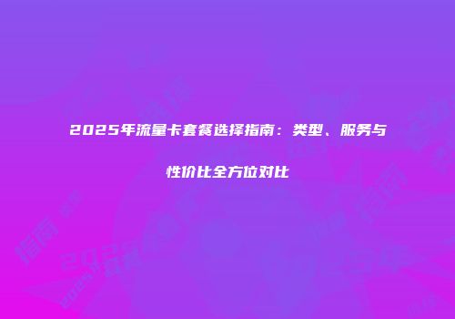 2025年流量卡套餐选择指南：类型、服务与性价比全方位对比