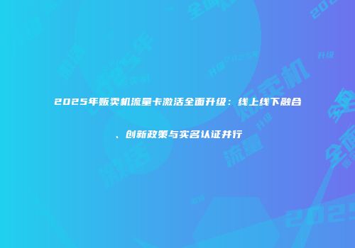 2025年贩卖机流量卡激活全面升级:线上线下融合、创新政策与实名认证并行