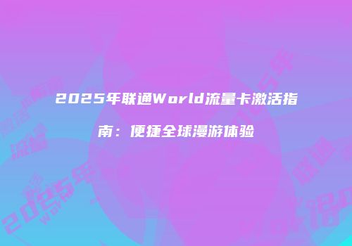 2025年联通World流量卡激活指南：便捷全球漫游体验