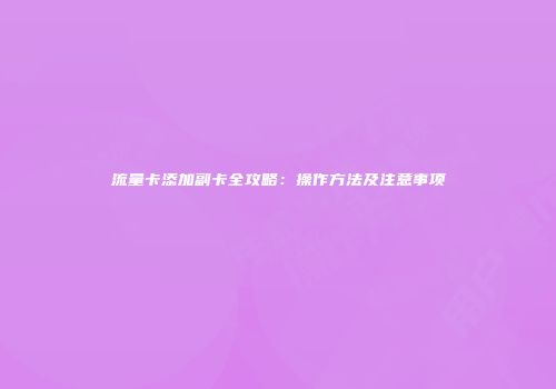 流量卡添加副卡全攻略:操作方法及注意事项