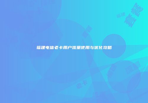 福建电信老卡用户流量使用与优化攻略