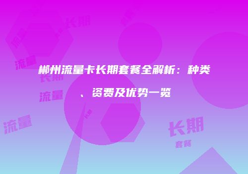 郴州流量卡长期套餐全解析：种类、资费及优势一览