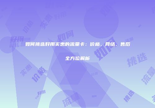 如何挑选好用实惠的流量卡:价格、网络、售后全方位解析