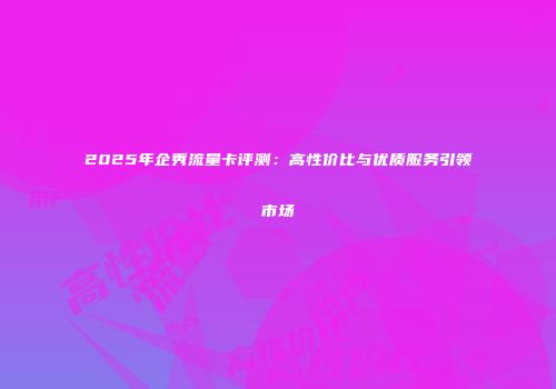 2025年企秀流量卡评测:高性价比与优质服务引领市场