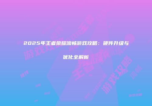 2025年王者荣耀流畅游戏攻略:硬件升级与优化全解析