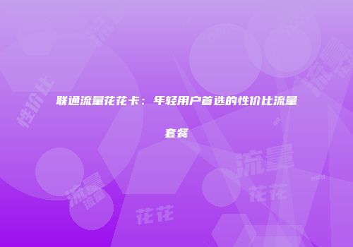 联通流量花花卡：年轻用户首选的性价比流量套餐