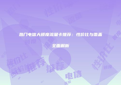 热门电信大额度流量卡推荐:性价比与覆盖全面解析