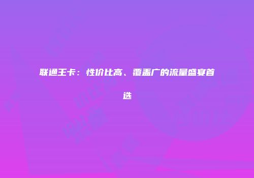 联通王卡：性价比高、覆盖广的流量盛宴首选