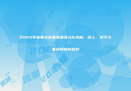 2025年流量卡办理渠道多元化揭秘：线上、线下与联合营销新趋势