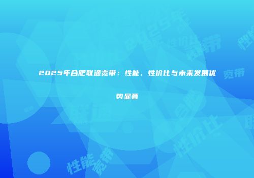 2025年合肥联通宽带:性能、性价比与未来发展优势显著