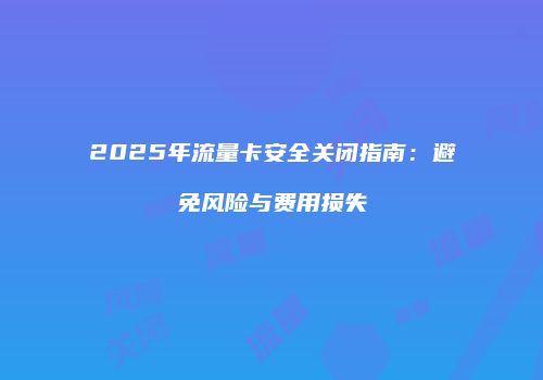 2025年流量卡安全关闭指南：避免风险与费用损失