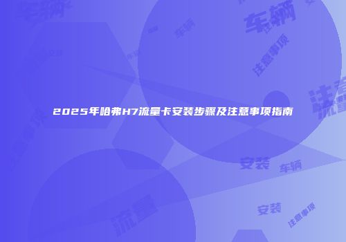 2025年哈弗H7流量卡安装步骤及注意事项指南