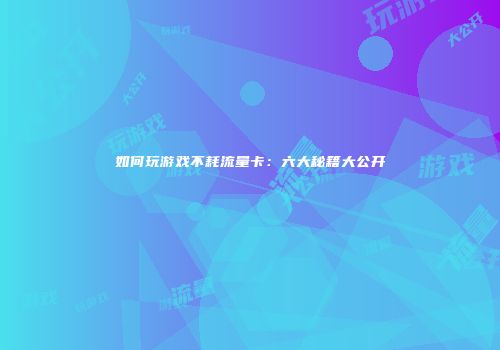 如何玩游戏不耗流量卡:六大秘籍大公开