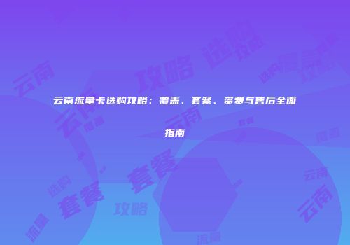 云南流量卡选购攻略：覆盖、套餐、资费与售后全面指南