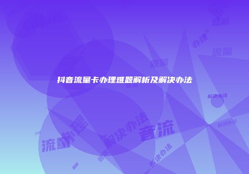 抖音流量卡办理难题解析及解决办法