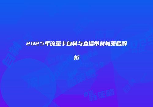 2025年流量卡自制与直播带货新策略解析