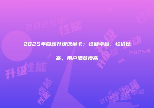 2025年自动升级流量卡:性能卓越,性价比高,用户满意度高