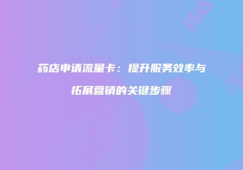 药店申请流量卡:提升服务效率与拓展营销的关键步骤