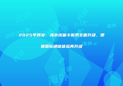 2025年西安：海外流量卡服务全面升级，便捷国际通信体验再升级