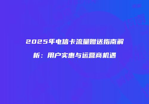 2025年电信卡流量赠送指南解析：用户实惠与运营商机遇