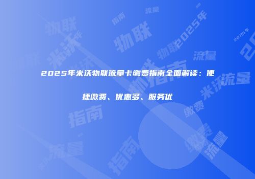 2025年米沃物联流量卡缴费指南全面解读：便捷缴费、优惠多、服务优