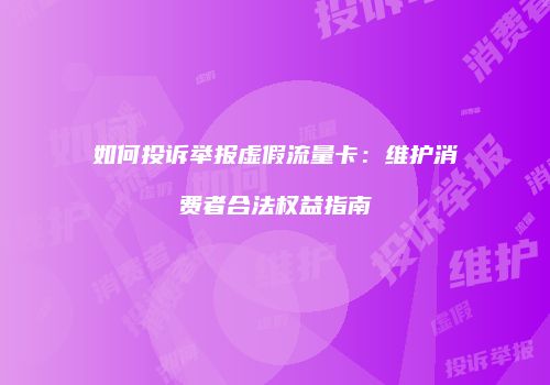 如何投诉举报虚假流量卡：维护消费者合法权益指南