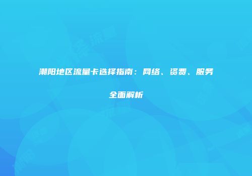 潮阳地区流量卡选择指南：网络、资费、服务全面解析