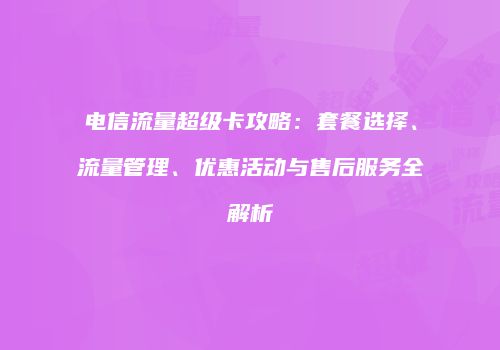 电信流量超级卡攻略：套餐选择、流量管理、优惠活动与售后服务全解析