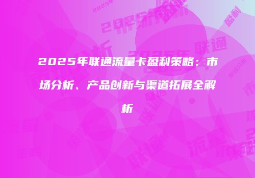 2025年联通流量卡盈利策略：市场分析、产品创新与渠道拓展全解析