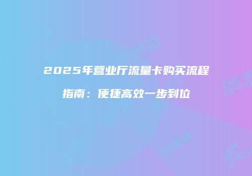 2025年营业厅流量卡购买流程指南:便捷高效一步到位