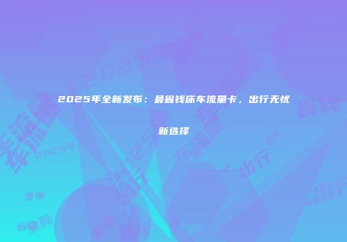 2025年全新发布：最省钱床车流量卡，出行无忧新选择
