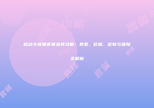 移动卡流量套餐选择攻略:类型、价格、定制与保障全解析