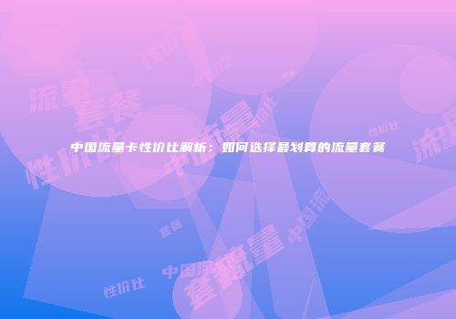 中国流量卡性价比解析：如何选择最划算的流量套餐