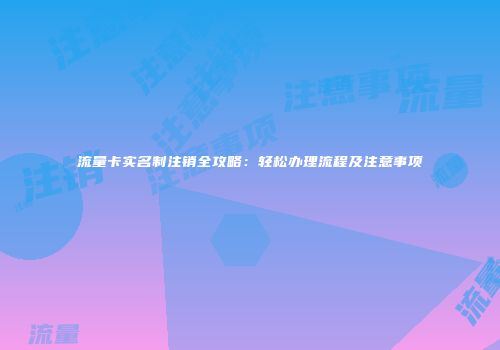 流量卡实名制注销全攻略:轻松办理流程及注意事项