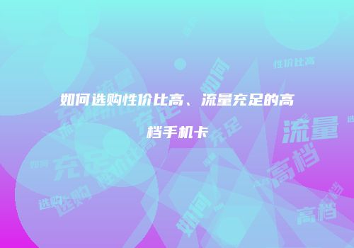 如何选购性价比高、流量充足的高档手机卡