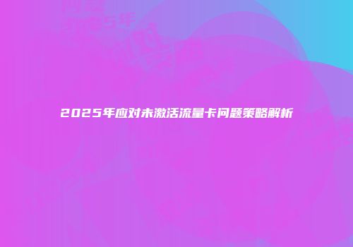2025年应对未激活流量卡问题策略解析
