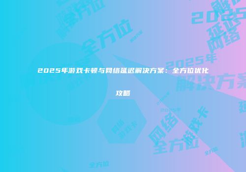 2025年游戏卡顿与网络延迟解决方案：全方位优化攻略